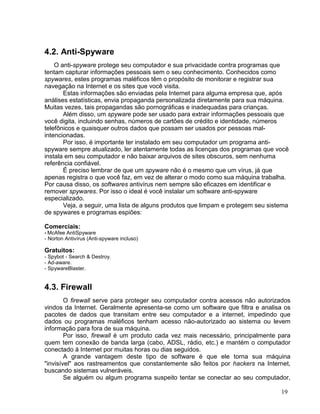 4.2. Anti-Spyware
    O anti-spyware protege seu computador e sua privacidade contra programas que
tentam capturar informações pessoais sem o seu conhecimento. Conhecidos como
spywares, estes programas maléficos têm o propósito de monitorar e registrar sua
navegação na Internet e os sites que você visita.
       Estas informações são enviadas pela Internet para alguma empresa que, após
análises estatísticas, envia propaganda personalizada diretamente para sua máquina.
Muitas vezes, tais propagandas são pornográficas e inadequadas para crianças.
       Além disso, um spyware pode ser usado para extrair informações pessoais que
você digita, incluindo senhas, números de cartões de crédito e identidade, números
telefônicos e quaisquer outros dados que possam ser usados por pessoas mal-
intencionadas.
       Por isso, é importante ter instalado em seu computador um programa anti-
spyware sempre atualizado, ler atentamente todas as licenças dos programas que você
instala em seu computador e não baixar arquivos de sites obscuros, sem nenhuma
referência confiável.
       É preciso lembrar de que um spyware não é o mesmo que um vírus, já que
apenas registra o que você faz, em vez de alterar o modo como sua máquina trabalha.
Por causa disso, os softwares antivírus nem sempre são eficazes em identificar e
remover spywares. Por isso o ideal é você instalar um software anti-spyware
especializado.
       Veja, a seguir, uma lista de alguns produtos que limpam e protegem seu sistema
de spywares e programas espiões:

Comerciais:
- McAfee AntiSpyware
- Norton Antivírus (Anti-spyware incluso)

Gratuitos:
- Spybot - Search & Destroy.
- Ad-aware.
- SpywareBlaster.


4.3. Firewall
        O firewall serve para proteger seu computador contra acessos não autorizados
vindos da Internet. Geralmente apresenta-se como um software que filtra e analisa os
pacotes de dados que transitam entre seu computador e a internet, impedindo que
dados ou programas maléficos tenham acesso não-autorizado ao sistema ou levem
informação para fora de sua máquina.
        Por isso, firewall é um produto cada vez mais necessário, principalmente para
quem tem conexão de banda larga (cabo, ADSL, rádio, etc.) e mantém o computador
conectado à Internet por muitas horas ou dias seguidos.
        A grande vantagem deste tipo de software é que ele torna sua máquina
"invisível" aos rastreamentos que constantemente são feitos por hackers na Internet,
buscando sistemas vulneráveis.
        Se alguém ou algum programa suspeito tentar se conectar ao seu computador,

                                                                                  19
 