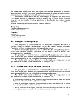 um firewall bem configurado entra em ação para bloquear tentativas de invasão,
podendo barrar também o acesso a backdoors (portas de comunicação escondidas no
sistema), mesmo se já estiverem instalados em seu computador.
       Além disso, caso sua máquina seja infectada por um programa que tenta roubar
informações privadas, o firewall normalmente impede que os dados sejam enviados
para fora do computador. E ainda possibilita a identificação das origens destas
tentativas.                                                                Veja
algumas sugestões de firewalls pessoais, pagos e gratuitos:

Comerciais:
- McAfee Personal Firewall Plus.
- Norton Personal Firewall.

Gratuitos:
- ZoneAlarm.
- Sygate Personal Firewall.
- Comodo Firewall


4.4. Navegue com segurança
       Para segurança e funcionalidade de seu navegador (programa de acesso a
Internet, também conhecido como browser) mantenha o mesmo sempre atualizado.
Para tanto, verifique periodicamente a última versão do mesmo.
       Existem atualizações periódicas que os fabricantes dos navegadores publicam,
visando principalmente garantir a segurança. Por isso, tenha o hábito de manter o seu
navegador sempre atualizado.
       Em geral, deve-se evitar ao máximo usar computadores públicos, como em cyber
cafés e lan houses, para acessar informações privadas, envolvendo nomes de usuários
(usernames ou logins), senhas e principalmente sua conta bancária.
       No entanto, se for inevitável utilizar um computador público, há algumas medidas
que reduzem os riscos e devem ser tomadas. As principais são:


4.4.1. Acesso em computadores públicos
      Em geral, deve-se evitar ao máximo usar computadores públicos, como em cyber
cafés e lan houses, para acessar informações privadas, envolvendo nomes de usuários
(usernames ou logins), senhas e principalmente sua conta bancária.
      No entanto, se for inevitável utilizar um computador público, há algumas medidas
que reduzem os riscos e devem ser tomadas. As principais são:
    • Observe se o ambiente não possui câmeras, pois o equipamento pode ser usado para filmar a
    digitação dos dados pelos clientes e as páginas acessadas.

    • Antes de digitar senhas, observe se não há pessoas ao seu redor atentas à digitação, da mesma
    forma como deve ser feito em caixas eletrônicos

    • Alguns sistemas Windows podem exibir uma mensagem perguntando se você quer que as
    senhas digitadas sejam memorizadas. Obviamente, a resposta deve ser não.



                                                                                               20
 