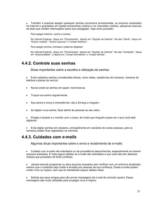 • Também é possível apagar quaisquer senhas porventura armazenadas, os arquivos acessados
  na Internet e guardados em pastas temporárias (cache) e os chamados cookies, pequenos arquivos
  de texto que contêm informações sobre sua navegação. Veja como proceder:

      Para apagar histórico, cache e cookies:

      No Internet Explorer, clique em “Ferramentas”, depois em “Opções da Internet”. Na aba “Geral”, clique em
      “Excluir cookies”, “Excluir arquivos” e “Limpar histórico”.

      Para apagar senhas, entradas e palavras digitadas:

      No Internet Explorer, clique em “Ferramentas”, depois em “Opções da Internet”. Na aba “Conteúdo”, clique
      em “Autocompletar”, e depois em “Limpar formulários” e “Limpar senhas”.



4.4.2. Controle suas senhas
      Dicas importantes sobre a escolha e utilização de senhas:

  • Evite cadastrar senhas consideradas óbvias, como datas, seqüências de números, números de
  telefone e placas de veículo.

  •   Nunca anote as senhas em papel, memorize-as.

  •   Troque sua senha regularmente.

  •   Sua senha é única e intransferível, não a forneça a ninguém.

  •   Ao digitar a sua senha, fique atento às pessoas ao seu redor.

  • Proteja o teclado e o monitor com o corpo, de modo que ninguém possa ver o que você está
  digitando.

  • Evite digitar senhas em celulares, principalmente em celulares de outras pessoas, pois os
  números podem ficar registrados na memória

4.4.3. Cuidados com e-mails
      Algumas dicas importantes sobre o envio e recebimento de e-mails:

  • Cuidado com e-mails não solicitados ou de procedência desconhecida, especialmente se tiverem
  arquivos anexados. É mais seguro deletar os e-mails não solicitados e que você não tem absoluta
  certeza que procedem de fonte confiável.

  • Jamais execute programas ou abra arquivos anexados sem verificar com um antivírus atualizado,
  mesmo que o conteúdo seja criado e enviado por pessoas de sua confiança. Esses e-mails podem
  conter vírus ou trojans, sem que os remetentes sequer saibam disso.

  • Solicite aos seus amigos para não enviar mensagens de e-mail de corrente (spam). Essas
  mensagens são muito utilizadas para propagar vírus e trojans.



                                                                                                         21
 