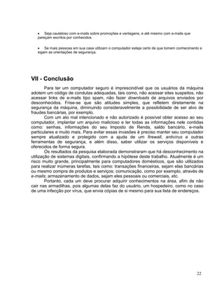 • Seja cauteloso com e-mails sobre promoções e vantagens, e até mesmo com e-mails que
   pareçam escritos por conhecidos.

   • Se mais pessoas em sua casa utilizam o computador esteja certo de que tomem conhecimento e
   sigam as orientações de segurança.




VII - Conclusão
        Para ter um computador seguro é imprescindível que os usuários da máquina
adotem um código de condutas adequadas, tais como, não acessar sites suspeitos, não
acessar links de e-mails tipo spam, não fazer downloads de arquivos enviados por
desconhecidos. Frise-se que são atitudes simples, que refletem diretamente na
segurança da máquina, diminuindo consideravelmente a possibilidade de ser alvo de
fraudes bancárias, por exemplo.
        Com um ato mal intencionado e não autorizado é possível obter acesso ao seu
computador, implantar um arquivo malicioso e ler todas as informações nele contidas
como: senhas, informações do seu Imposto de Renda, saldo bancário, e-mails
particulares e muito mais. Para evitar essas invasões é preciso manter seu computador
sempre atualizado e protegido com a ajuda de um firewall, antivírus e outras
ferramentas de segurança, e além disso, saber utilizar os serviços disponíveis e
oferecidos de forma segura.
        Os resultados da pesquisa elaborada demonstraram que há desconhecimento na
utilização de sistemas digitais, confirmando a hipótese deste trabalho. Atualmente é um
risco muito grande, principalmente para computadores domésticos, que são utilizados
para realizar inúmeras tarefas, tais como: transações financeiras, sejam elas bancárias
ou mesmo compra de produtos e serviços; comunicação, como por exemplo, através de
e-mails; armazenamento de dados, sejam eles pessoais ou comerciais, etc.
        Portanto, cada um deve procurar adquirir conhecimentos na área, afim de não
cair nas armadilhas, pois algumas delas faz do usuário, um hospedeiro, como no caso
de uma infecção por vírus, que envia cópias de si mesmo para sua lista de endereços.




                                                                                            22
 