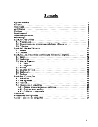 Sumário
Agradecimentos . .. ... . . .. . .. . . . . . . .. . . . .. . . . . . . . . . . . . . . . . . . . .... . . . . . . . . . . . . . . . . . . .              3
Resumo . . . . . . . . . . . . . . . . . . . . . .. . . . . . . . . . . . . . . . . . . . . . . . . . . . . . . . . . . . . . . . . . . . . . . . . .     5
Introdução . . . . . . . . . . . . ...... . . . . . . . .. . . . . . . . . . . . . . . . . . . . . . . . . . . . . . . . . . . . . . . . . . . . . .      6
Justificativa . . . . . . . . . . . . . . . . .. . . . .. . . . . . . . . . . . . . . . . . . . .... . . . . . . . . . . . . . . . . . . . . . . . .      6
Hipótese . . . . . . . . . . . . . . . . . . . . . . . .. . . . . . . . . . . . . . . . . . . . .. . . . . . . . . . . . . . . . . . . . . . . . . . .    6
Objetivo geral . . . . . . . . . . . . . . . . . . ... . . . . .. . . . . . . . . . . . . . . . . . . . . . . . . . . . . . . . . . . . . . . . .         7
Objetivo específicos . . . . . .. . . . . . . . . . . . . . . . . . . . . . .. . . . . . . . . . . . . . . . . . . . . . . . . . . . . . .                7
Metodologia . . . . . . . . . . . . . . . . . . . . . ... . . . . . . . . . . . . . . . . . . . . . . . . . . . . . .. . . . . . . . . . . . . . .        7
Capítulo 1. Os Crimes . . . . . . . . . . . . . . . . . . . . . . . . . . . . . . . . . . . . . . . . . . . . . . . . . . . . . . . . .                   8
  1.1. A legislação . . . . . . . . . . . . . . . . . . . . . . . . . . . . . . . . . . . . . . . . . . . . . .. . . . . . . . . . . . . . . .            8
  1.2. Disseminação de programas maliciosos (Malwares) . .. . . . . . . . . . . . . . . . . . .                                                           8
  1.3. Phishing . . . . . . . . . . . . . . . . . . . . . . . . . . . . . . . . . . . . . . . . . . . . . . . . . . . . . . . . . . . . . . . . .         9
Capítulo 2. Hacker X Cracker .. . . .. . . . . ... . . . . . . .. . . . . . . . . . . . . . . . . . . . . . . . . . . . . . . . .                        10
  2.1. Hacker . . . . . . . . . . . . . . . . . . . . . . . . . . . . . . . . .. . . . . . . . . . . . . . . . . . . . . . . . . . . . . . . . . .       10
  2.2. Cracker . . . . . . . . . . . . . . . . . . . . . . . . . . . . . . . . . . . . . . . . . . . . . . . . . . . . . . . . . . . . . . . . . .       10
Capítulo 3. As Armadilhas na utilização de sistemas digitais . .. . . . . . . . . . .. . .. .. .                                                         11
  3.1. Spam . . . . . . . . . . . . . . . . . . . . . . . . . . . . . . . . . . . . . . . . . . . . . . . . . . . . . . . . . . . . . . . . . . . .      12
  3.2. Keylogger . . . . . . . . . . . . . . . . . . . . . . . . . . . . . . . . . . . . . . . . . . . . . . . . . . . . . . . . . . . . . . ..          13
  3.3. Vírus x Spyware . . . . . . . . . . . . . . . . .. . . . . . .. . . . . . . . . . . . . . . . . . . . . . . . . . . . . . . . . .                 14
     3.3.1. Vírus . . . . . . . . . . . . . . . . . .. . . . . . . . . . . . . . . . . . . . . . . . . . . . .. . . . . . . . . . . . . . . . . .        14
     3.3.2. Spyware . . . . . . . . . . . . .. . . . . . . . . . . . . . . . . . . . . . . . . . . . . . . . . . . . . . . . . . . . . . . .             15
  3.4. Worms . . . . . . . . . . . . . . . . . . .. . . . . . . . . . . . . . . . . . . . . . . . . . . . . . . . . . . . . . . . . . . . . . . .        15
  3.5. Cavalos de Tróia . . . . . . . . .. . . . . . . . . . . . . . . . . . . . . . . . . . . . . . . . . . . . . . . . . . . . . . . .                 15
  3.6. Backdoors . . . . . . . . . . . . . . .. . . . . . . . . . . . . . . . . . . . . . . . . . . . . . . . . . . . . . . . . . . . . . . .            16
  3.7. Bankers . . . . . . . . . . . . . . . . . . . . . .. . . . . . . . . . . . . . . . . . . . . . ... . . . . . . . . . . . . . . . . . . . .        16
Capítulo 4. Prevenções . . . . . . . . . . . . . . . . . . . .. . . . . . . . . . . . . . . . . . . . . . . . . . . . . . . . . . . . .                  17
  4.1. Anti-Vírus . . . . . . . . . . . . . . . . . .. . . . . . . . . . . . . . . . . . . . . . . . . . . . . . . . . . . . . . . . . . . . . .         18
  4.2. Anti-Spyware . . . . . . . . . . . . . . . . . . . . . . . . . . . . . . . . . . . . . . . . . . . . . . . . . . . . . . . . . . . .              19
  4.3. Firewall . . . . . . . . . . . . . . . . . . . . . . . . . . . . . . . . . . . . . . . . . . . . . . . . . . . . . . . . . . . . . . . . . .      19
  4.4. Navegue com segurança . . . . . . . . . . . . . . . . . . . . . . . . . . .. . . . . . . . . . . . . . . . . . . . . .                            20
     4.4.1. Acesso em computadores públicos . . . . .. . . . . .. . . . . . . . . . . . . . . . . . . . . . .                                            20
     4.4.2. Controle suas senhas . . . . . . . . . . . . . . . . . . .. . . . . .. . . . . . . . . . . . . . . . . . . . . . .                           21
     4.4.3. Cuidados com e-mails . . . . . . . . . . . . . . . . . .. . . . . . . . . . . . . . . . . . . . . . . . . . . . .                            21
Conclusão . . . .. . . . . . . .. . . . . . . . . . . . .. . . . . . . . . . .... . . . . . . . . . . . . . . . . . . . . . . . . . . . . . . . . .      22
Referências bibliográficas . . . . . . . . . . . . . . . . . . . . . . . . . . . . . . . . . . . . . . . . . . . . . . . . .. . . . .                    23
Anexo 1: Caderno de perguntas . . . . . . . . . . . . . . . . . .. . . . . . . . . . . . . . . . . . . . . . . . . . . . . .                             24




                                                                                                                                                         4
 