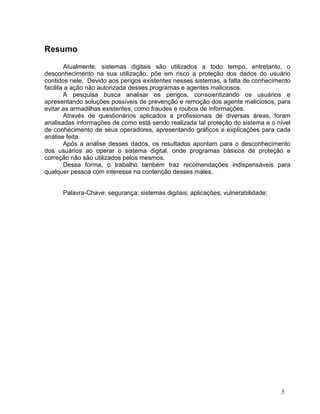 Resumo

        Atualmente, sistemas digitais são utilizados a todo tempo, entretanto, o
desconhecimento na sua utilização, põe em risco a proteção dos dados do usuário
contidos nele. Devido aos perigos existentes nesses sistemas, a falta de conhecimento
facilita a ação não autorizada desses programas e agentes maliciosos.
        A pesquisa busca analisar os perigos, conscientizando os usuários e
apresentando soluções possíveis de prevenção e remoção dos agente maliciosos, para
evitar as armadilhas existentes, como fraudes e roubos de informações.
        Através de questionários aplicados a profissionais de diversas áreas, foram
analisadas informações de como está sendo realizada tal proteção do sistema e o nível
de conhecimento de seus operadores, apresentando gráficos e explicações para cada
análise feita.
        Após a análise desses dados, os resultados apontam para o desconhecimento
dos usuários ao operar o sistema digital, onde programas básicos de proteção e
correção não são utilizados pelos mesmos.
        Dessa forma, o trabalho também traz recomendações indispensáveis para
qualquer pessoa com interesse na contenção desses males.


      Palavra-Chave: segurança; sistemas digitais; aplicações; vulnerabilidade;




                                                                                  5
 