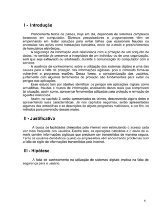 I - Introdução

       Praticamente todos os países, hoje em dia, dependem de sistemas complexos
baseados em computador. Diversos pesquisadores e programadores vêm se
empenhando em testar soluções para evitar falhas que ocasionam fraudes ou
anomalias nas ações como transações bancárias, envio de e-mails e preenchimentos
de formulários eletrônicos.
       A segurança da informação está relacionada com a proteção de um conjunto de
dados, no sentido de preservar a integridade de um indivíduo ou de uma organização,
sem que seja extraviado ou adulterado, durante a comunicação do computador com o
servidor.
       A ausência de conhecimento sobre a utilização dos sistemas digitais é uma das
causas para a falta de proteção das informações sigilosas, pois o conteúdo torna-se
vulnerável a programas espiões. Dessa forma, a conscientização dos usuários,
juntamente com algumas ferramentas de proteção são fundamentais para evitar os
perigos nas aplicações.
       Esse estudo tem por objetivo identificar os perigos em aplicações digitais como
armadilhas, fraudes e roubos de informação, analisando dados reais que comprovam
tal situação, assim como, apresentar ferramentas utilizadas para proteção e remoção de
agentes maliciosos.
       Assim, no capítulo 2, serão apresentados os crimes, descrevendo alguns deles e
apresentando suas características. Já nos capítulos seguintes, serão apresentadas
algumas das armadilhas e as descrições de alguns programas maliciosos, e por fim, os
métodos para prevenção desses males.

II - Justificativa

        A busca de facilidades oferecidas pela internet vem estimulando o acesso cada
vez mais freqüente dos usuários. Dentre elas, as operações bancárias e o envio de e-
mails contém informações sigilosas que precisam ser transmitidas de maneira segura.
Tanto os usuários domésticos quanto os empresariais vêm encontrando problemas com
a falta de sigilo de informações transmitidas pela internet.

III - Hipótese

      A falta de conhecimento na utilização de sistemas digitais implica na falta de
segurança para o usuário.




                                                                                  6
 