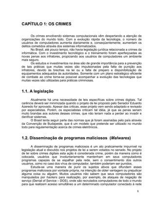 CAPÍTULO 1: OS CRIMES

       Os crimes envolvendo sistemas computacionais vêm despertando a atenção de
organizações do mundo todo. Com a evolução rápida da tecnologia, o número de
usuários de computadores aumenta diariamente e, conseqüentemente, aumentam os
delitos cometidos através dos sistemas informatizados.
       No Brasil, até pouco tempo, não havia legislação jurídica relacionada a crimes da
informática. Com o investimento tecnológico e o treinamento foram aperfeiçoadas as
novas penas aos infratores, propiciando aos usuários de computadores um ambiente
mais seguro.
       Os estudos e investimentos na área são de grande importância para a prevenção
de tais práticas que muitas vezes são impulsionadas pela falta de punição aos
infratores, devido às brechas na lei ou a falta de preparo e disponibilização de
equipamentos adequados às autoridades. Somente com um plano estratégico eficiente
de combate ao crime torna-se possível acompanhar a evolução das tecnologias que
muitas vezes são utilizadas para práticas criminosas.


1.1. A legislação

       Atualmente há uma necessidade de leis específicas sobre crimes digitais. Tal
carência deverá ser minimizada quando o projeto de lei proposto pelo Senador Eduardo
Azeredo for aprovado. Apesar das criticas, esse projeto vem sendo adaptado e revisado
por especialistas. Porém, os especialistas criticam tal idéia, já que as penas seriam
muito brandas aos autores desses crimes, que não teriam nada a perder ao invadir e
danificar sistemas.
       O Brasil tenta seguir parte das normas que já foram assinadas pelo país através
da Convenção de Budapeste, que é um modelo que pretende ser utilizado no mundo
todo para regulamentação acerca de crimes eletrônicos.


1.2. Disseminação de programas maliciosos (Malwares)

       A disseminação de programas maliciosos é um ato praticamente impunível na
legislação atual e discutido nos projetos de lei a serem votados no senado. No projeto
de lei sobre crimes digitais esta ação é considerada crime, porém da maneira como é
colocada, usuários que involuntariamente mantenham em seus computadores
programas capazes de se espalhar pela rede, sem o consentimento dos outros
usuários, como no caso dos vírus de computador, também poderiam ser punidos.
       Estuda-se uma maneira de punir os sujeitos ativos que difundem esses
programas maliciosos por vontade própria, na intenção de obter vantagem ou prejudicar
alguma coisa ou alguém. Muitos usuários não sabem que seus computadores são
manipulados por hackers para realização, por exemplo, de ataques de negação de
serviço (Denial of Service – DOS), onde são recrutados computadores de todo o mundo
para que realizem acesso simultâneo a um determinado computador conectado à rede

                                                                                    8
 