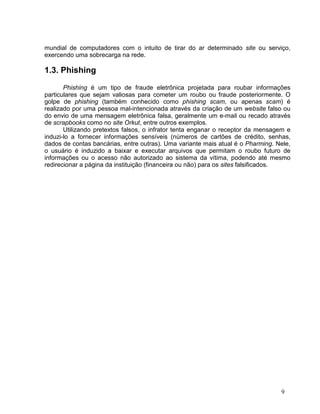 mundial de computadores com o intuito de tirar do ar determinado site ou serviço,
exercendo uma sobrecarga na rede.

1.3. Phishing

       Phishing é um tipo de fraude eletrônica projetada para roubar informações
particulares que sejam valiosas para cometer um roubo ou fraude posteriormente. O
golpe de phishing (também conhecido como phishing scam, ou apenas scam) é
realizado por uma pessoa mal-intencionada através da criação de um website falso ou
do envio de uma mensagem eletrônica falsa, geralmente um e-mail ou recado através
de scrapbooks como no site Orkut, entre outros exemplos.
       Utilizando pretextos falsos, o infrator tenta enganar o receptor da mensagem e
induzi-lo a fornecer informações sensíveis (números de cartões de crédito, senhas,
dados de contas bancárias, entre outras). Uma variante mais atual é o Pharming. Nele,
o usuário é induzido a baixar e executar arquivos que permitam o roubo futuro de
informações ou o acesso não autorizado ao sistema da vítima, podendo até mesmo
redirecionar a página da instituição (financeira ou não) para os sites falsificados.




                                                                                 9
 