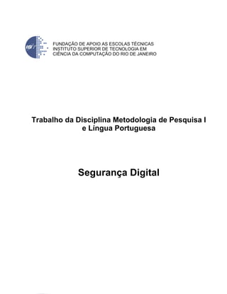 FUNDAÇÃO DE APOIO AS ESCOLAS TÉCNICAS
     INSTITUTO SUPERIOR DE TECNOLOGIA EM
     CIÊNCIA DA COMPUTAÇÃO DO RIO DE JANEIRO




Trabalho da Disciplina Metodologia de Pesquisa I
             e Língua Portuguesa




              Segurança Digital
 