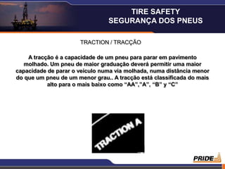 19
TRACTION / TRACÇÃO
A tracção é a capacidade de um pneu para parar em pavimento
molhado. Um pneu de maior graduação deverá permitir uma maior
capacidade de parar o veículo numa via molhada, numa distância menor
do que um pneu de um menor grau.. A tracção está classificada do mais
alto para o mais baixo como “AA”,”A”, “B” y “C”
TIRE SAFETY
SEGURANÇA DOS PNEUS
 