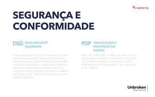 Proteja seus dados críticos. Fornecemos o monito-
ramento das atividades de arquivos, comporta-
mento de usuários, gerenciamento de permissões
e auditoria, prevenindo o vazamento de dados e
mantendo a privacidade e proteção das infor-
mações em toda a empresa, permitindo a aderên-
cia às políticas de controle e alcançando a confor-
midade regulatória.
PDP
SEGURANÇA E
CONFORMIDADE
PRIVACIDADE E
PROTEÇÃO DE
DADOS
Você sabe onde estão os dados de maior risco da
sua empresa? Ajudamos rapidamente a descobrir
o conteúdo sensível da sua empresa, mostrar
onde está exposto e bloqueá-los, sem interromp-
er seu negócio.
DSG DATA SECURITY
GUARDIAN
 