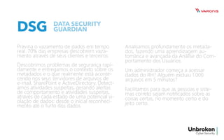 DSG
Previna o vazamento de dados em tempo
real. 70% das empresas descobrem vaza-
mento através de seus clientes e terceiros.
Descobrimos problemas de segurança rapi-
damente e entregamos o contexto sobre os
metadados e o que realmente está aconte-
cendo nos seus servidores de arquivos de
e-mail, SharePoint e ActiveDirectory. Detect-
amos atividades suspeitas, gerando alertas
de comportamento e atividades suspeitas,
através de cada estado de uma potencial vi-
olação de dados: desde o inicial reconheci-
mento até o furto dos dados.
Analisamos profundamente os metada-
dos, fazendo uma aprendizagem au-
tomárica e avançada da Análise do Com-
portamento dos Usuários.
Um administrador começa a acessar
dados do RH? Alguém excluiu 1.000
arquivos em 5 minutos?
Facilitamos para que as pessoas e siste-
mas correto sejam notificados sobre as
coisas certas, no momento certo e do
jeito certo.
DATA SECURITY
GUARDIAN
 