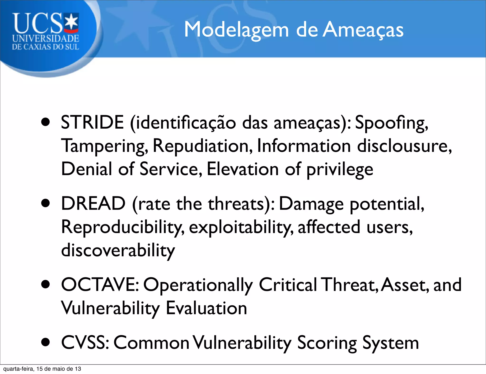 • STRIDE (identiﬁcação das ameaças): Spooﬁng,
Tampering, Repudiation, Information disclousure,
Denial of Service, Elevation of privilege
• DREAD (rate the threats): Damage potential,
Reproducibility, exploitability, affected users,
discoverability
• OCTAVE: Operationally Critical Threat,Asset, and
Vulnerability Evaluation
• CVSS: CommonVulnerability Scoring System
Modelagem de Ameaças
quarta-feira, 15 de maio de 13
 