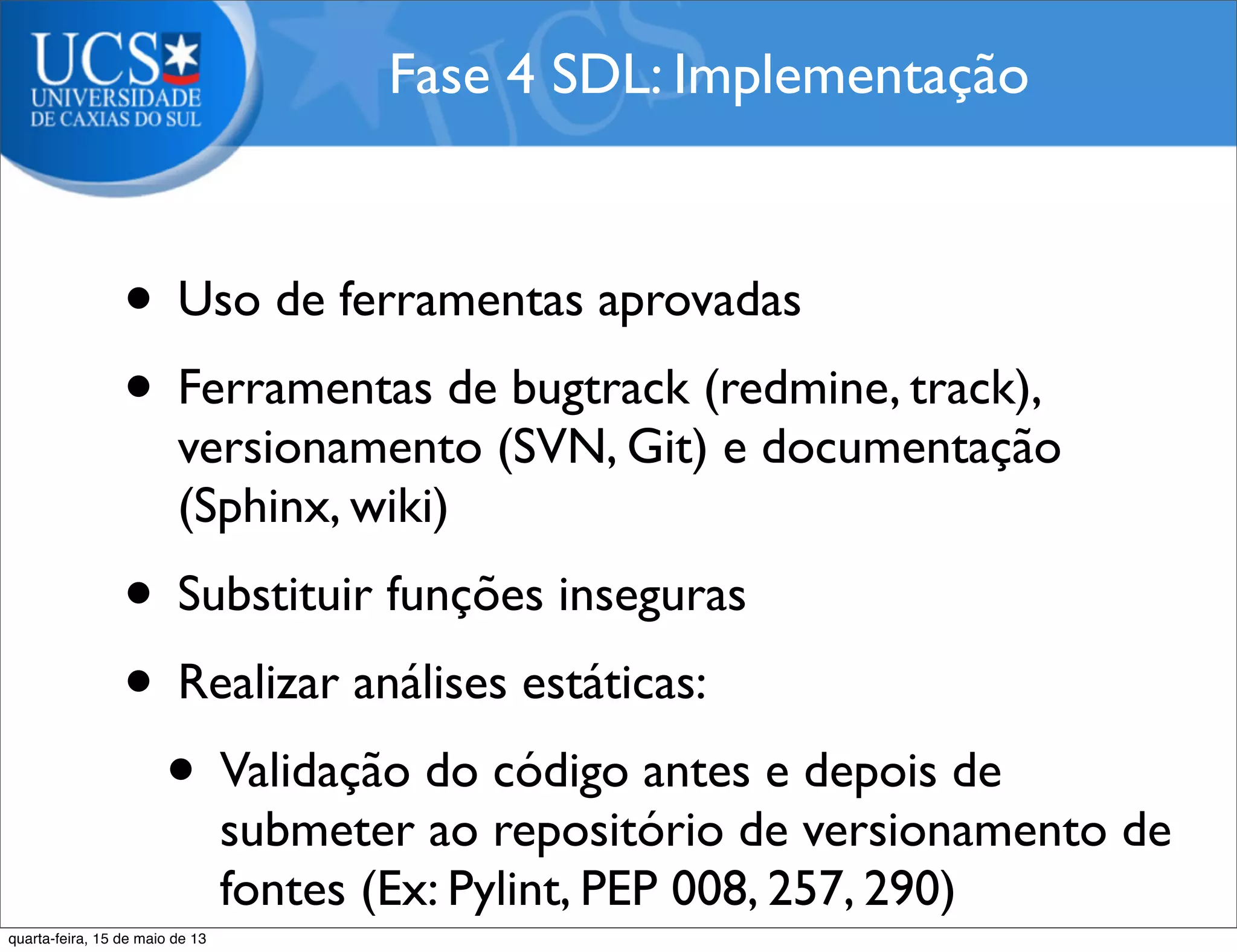 • Uso de ferramentas aprovadas
• Ferramentas de bugtrack (redmine, track),
versionamento (SVN, Git) e documentação
(Sphinx, wiki)
• Substituir funções inseguras
• Realizar análises estáticas:
• Validação do código antes e depois de
submeter ao repositório de versionamento de
fontes (Ex: Pylint, PEP 008, 257, 290)
Fase 4 SDL: Implementação
quarta-feira, 15 de maio de 13
 