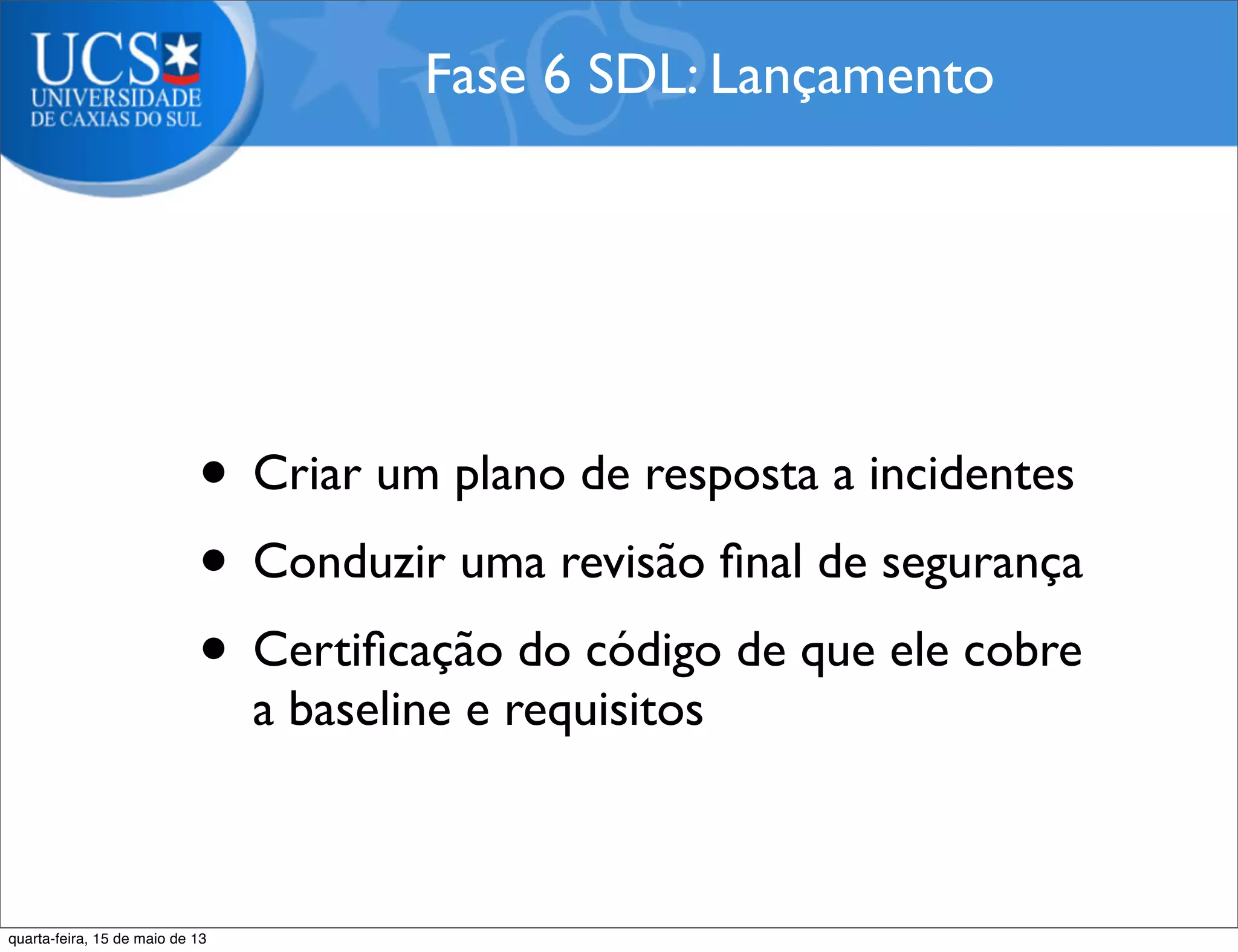 • Criar um plano de resposta a incidentes
• Conduzir uma revisão ﬁnal de segurança
• Certiﬁcação do código de que ele cobre
a baseline e requisitos
Fase 6 SDL: Lançamento
quarta-feira, 15 de maio de 13
 