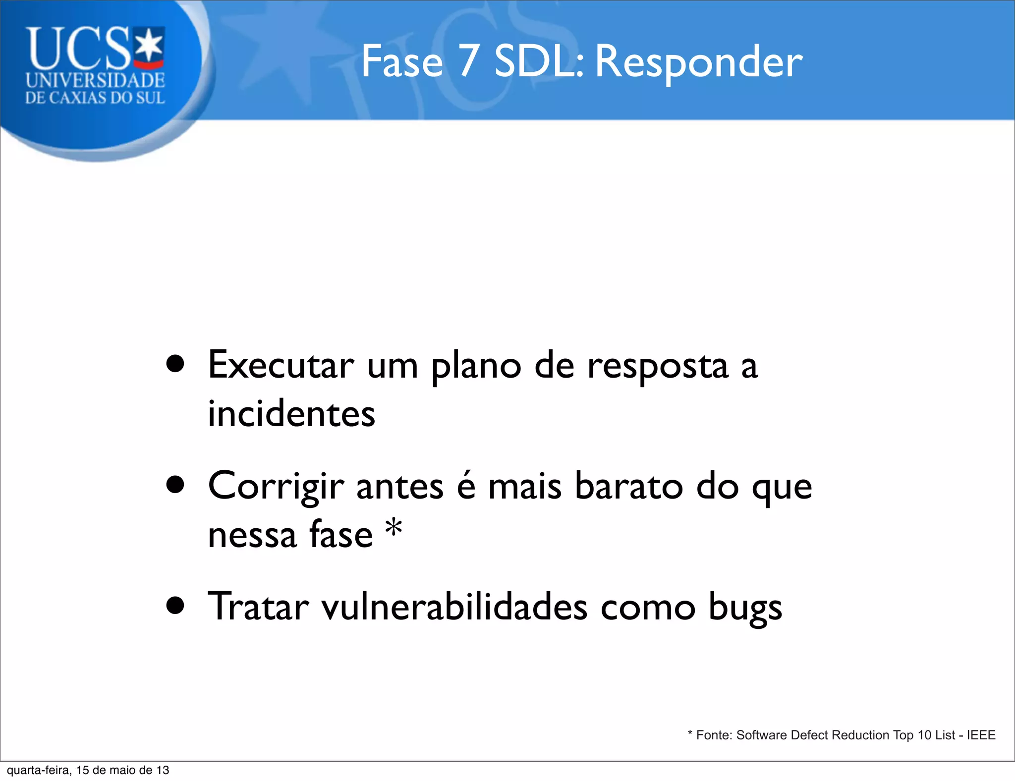 • Executar um plano de resposta a
incidentes
• Corrigir antes é mais barato do que
nessa fase *
• Tratar vulnerabilidades como bugs
Fase 7 SDL: Responder
* Fonte: Software Defect Reduction Top 10 List - IEEE
quarta-feira, 15 de maio de 13
 