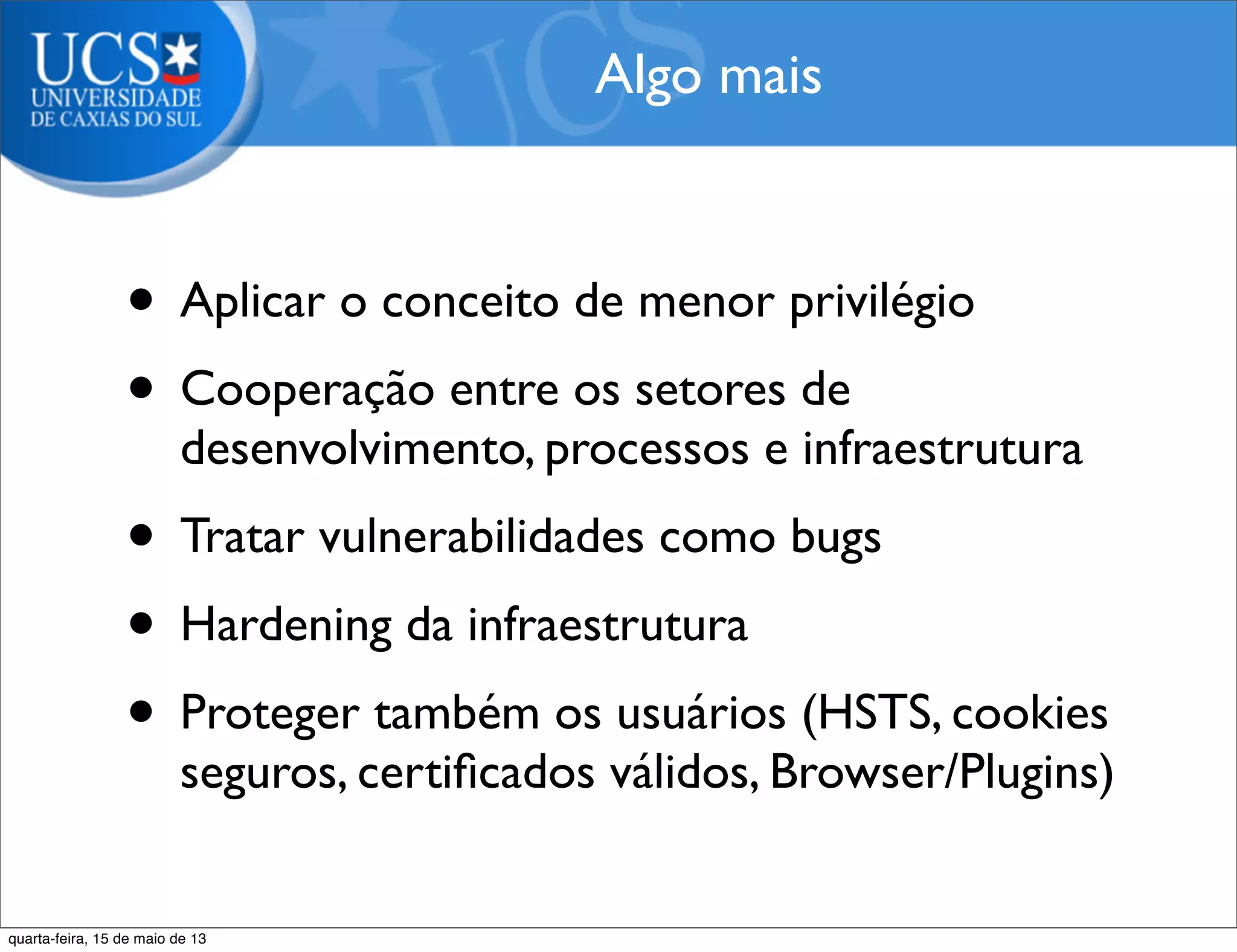 • Aplicar o conceito de menor privilégio
• Cooperação entre os setores de
desenvolvimento, processos e infraestrutura
• Tratar vulnerabilidades como bugs
• Hardening da infraestrutura
• Proteger também os usuários (HSTS, cookies
seguros, certiﬁcados válidos, Browser/Plugins)
Algo mais
quarta-feira, 15 de maio de 13
 