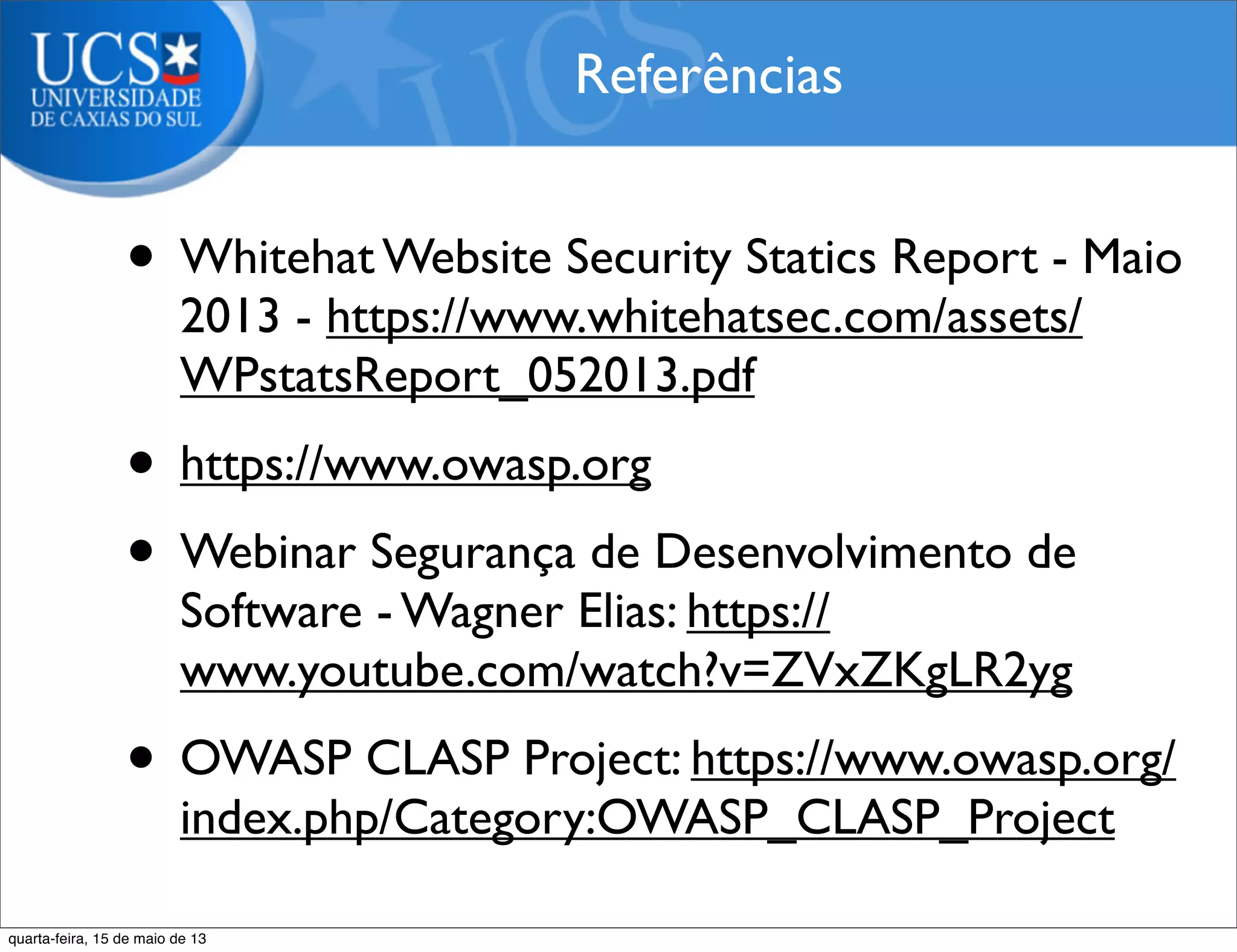 • Whitehat Website Security Statics Report - Maio
2013 - https://www.whitehatsec.com/assets/
WPstatsReport_052013.pdf
• https://www.owasp.org
• Webinar Segurança de Desenvolvimento de
Software - Wagner Elias: https://
www.youtube.com/watch?v=ZVxZKgLR2yg
• OWASP CLASP Project: https://www.owasp.org/
index.php/Category:OWASP_CLASP_Project
Referências
quarta-feira, 15 de maio de 13
 