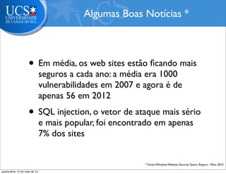• Em média, os web sites estão ﬁcando mais
seguros a cada ano: a média era 1000
vulnerabilidades em 2007 e agora é de
apenas 56 em 2012
• SQL injection, o vetor de ataque mais sério
e mais popular, foi encontrado em apenas
7% dos sites
Algumas Boas Notícias *
* Fonte:Whitehat Website Security Statics Report - Maio 2013
quarta-feira, 15 de maio de 13
 