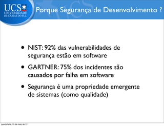 • NIST: 92% das vulnerabilidades de
segurança estão em software
• GARTNER: 75% dos incidentes são
causados por falha em software
• Segurança é uma propriedade emergente
de sistemas (como qualidade)
Porque Segurança de Desenvolvimento ?
quarta-feira, 15 de maio de 13
 