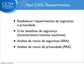 • Estabelecer requerimentos de segurança
e privacidade
• Criar baselines de segurança
(características mínimas aceitáveis)
• Análise de riscos de segurança (SRA)
• Análise de riscos de privacidade (PRA)
Fase 2 SDL: Requerimentos
quarta-feira, 15 de maio de 13
 