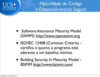 • Software Assurance Maturity Model
(SAMM): http://www.opensamm.org
• ISO/IEC 15408 (Common Criteria) -
certiﬁca o quanto o programa está
aderente a um baseline mínimo
• Building Security In Maturity Model -
BSIMM http://www.bsimm.com/
Maturidade de Código
≠Desenvolvimento Seguro
quarta-feira, 15 de maio de 13
 