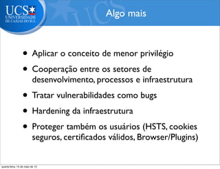 • Aplicar o conceito de menor privilégio
• Cooperação entre os setores de
desenvolvimento, processos e infraestrutura
• Tratar vulnerabilidades como bugs
• Hardening da infraestrutura
• Proteger também os usuários (HSTS, cookies
seguros, certiﬁcados válidos, Browser/Plugins)
Algo mais
quarta-feira, 15 de maio de 13
 