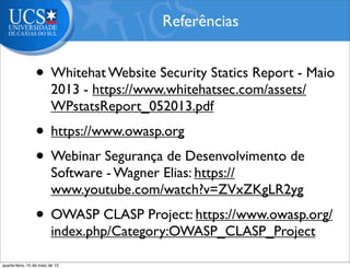 • Whitehat Website Security Statics Report - Maio
2013 - https://www.whitehatsec.com/assets/
WPstatsReport_052013.pdf
• https://www.owasp.org
• Webinar Segurança de Desenvolvimento de
Software - Wagner Elias: https://
www.youtube.com/watch?v=ZVxZKgLR2yg
• OWASP CLASP Project: https://www.owasp.org/
index.php/Category:OWASP_CLASP_Project
Referências
quarta-feira, 15 de maio de 13
 