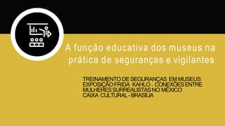 TREINAMENTO DESEGURANÇAS EM MUSEUS:
EXPOSIÇÃOFRIDA KAHLO – CONEXÕESENTRE
MULHERESSURREALISTASNO MÉXICO
CAIXA CULTURAL-BRASÍLIA
A função educativa dos museus na
prática de seguranças e vigilantes
 