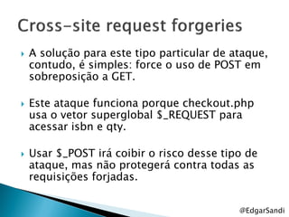    A solução para este tipo particular de ataque,
    contudo, é simples: force o uso de POST em
    sobreposição a GET.

   Este ataque funciona porque checkout.php
    usa o vetor superglobal $_REQUEST para
    acessar isbn e qty.

   Usar $_POST irá coibir o risco desse tipo de
    ataque, mas não protegerá contra todas as
    requisições forjadas.


                                            @EdgarSandi
 