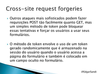    Outros ataques mais sofisticados podem fazer
    requisições POST tão facilmente quanto GET, mas
    um simples método de token pode bloquear
    essas tentativas e forçar os usuários a usar seus
    formulários.

   O método de token envolve o uso de um token
    gerado randomicamente que é armazenado na
    sessão do usuário quando o usuário acessa a
    página do formulário e também é colocado em
    um campo oculto no formulário.


                                              @EdgarSandi
 