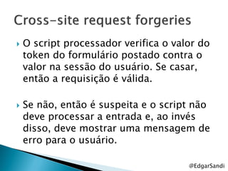    O script processador verifica o valor do
    token do formulário postado contra o
    valor na sessão do usuário. Se casar,
    então a requisição é válida.

   Se não, então é suspeita e o script não
    deve processar a entrada e, ao invés
    disso, deve mostrar uma mensagem de
    erro para o usuário.

                                       @EdgarSandi
 