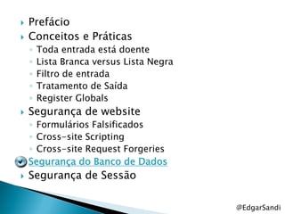    Prefácio
   Conceitos e Práticas
    ◦   Toda entrada está doente
    ◦   Lista Branca versus Lista Negra
    ◦   Filtro de entrada
    ◦   Tratamento de Saída
    ◦   Register Globals
   Segurança de website
    ◦ Formulários Falsificados
    ◦ Cross-site Scripting
    ◦ Cross-site Request Forgeries
   Segurança do Banco de Dados
   Segurança de Sessão

                                          @EdgarSandi
 