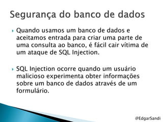    Quando usamos um banco de dados e
    aceitamos entrada para criar uma parte de
    uma consulta ao banco, é fácil cair vítima de
    um ataque de SQL Injection.

   SQL Injection ocorre quando um usuário
    malicioso experimenta obter informações
    sobre um banco de dados através de um
    formulário.



                                            @EdgarSandi
 