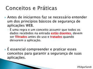    Antes de iniciarmos faz se necessário entender
    um dos princípios básicos de segurança de
    aplicações WEB.
    ◦ É uma regra e um conceito assumir que todos os
      dados recebidos na entrada estão doentes, devem
      ser filtrados antes do uso e tratados quando
      deixarem a aplicação.


   É essencial compreender e praticar esses
    conceitos para garantir a segurança de suas
    aplicações.

                                                 @EdgarSandi
 