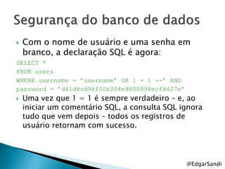    Com o nome de usuário e uma senha em
    branco, a declaração SQL é agora:
SELECT *
FROM users
WHERE username = ‟username‟ OR 1 = 1 --‟ AND
password = ‟d41d8cd98f00b204e9800998ecf8427e‟
   Uma vez que 1 = 1 é sempre verdadeiro – e, ao
    iniciar um comentário SQL, a consulta SQL ignora
    tudo que vem depois – todos os registros de
    usuário retornam com sucesso.




                                                @EdgarSandi
 