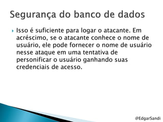    Isso é suficiente para logar o atacante. Em
    acréscimo, se o atacante conhece o nome de
    usuário, ele pode fornecer o nome de usuário
    nesse ataque em uma tentativa de
    personificar o usuário ganhando suas
    credenciais de acesso.




                                          @EdgarSandi
 