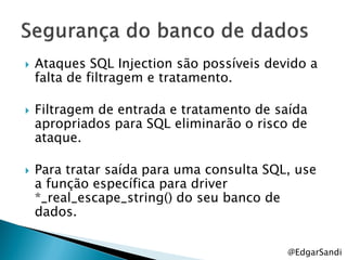    Ataques SQL Injection são possíveis devido a
    falta de filtragem e tratamento.

   Filtragem de entrada e tratamento de saída
    apropriados para SQL eliminarão o risco de
    ataque.

   Para tratar saída para uma consulta SQL, use
    a função específica para driver
    *_real_escape_string() do seu banco de
    dados.


                                           @EdgarSandi
 