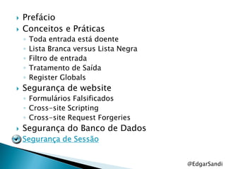    Prefácio
   Conceitos e Práticas
    ◦   Toda entrada está doente
    ◦   Lista Branca versus Lista Negra
    ◦   Filtro de entrada
    ◦   Tratamento de Saída
    ◦   Register Globals
   Segurança de website
    ◦ Formulários Falsificados
    ◦ Cross-site Scripting
    ◦ Cross-site Request Forgeries
   Segurança do Banco de Dados
   Segurança de Sessão


                                          @EdgarSandi
 