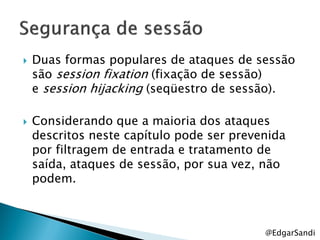    Duas formas populares de ataques de sessão
    são session fixation (fixação de sessão)
    e session hijacking (seqüestro de sessão).

   Considerando que a maioria dos ataques
    descritos neste capítulo pode ser prevenida
    por filtragem de entrada e tratamento de
    saída, ataques de sessão, por sua vez, não
    podem.



                                           @EdgarSandi
 
