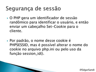    O PHP gera um identificador de sessão
    randômico para identificar o usuário, e então
    enviar um cabeçalho Set-Cookie para o
    cliente.

   Por padrão, o nome desse cookie é
    PHPSESSID, mas é possível alterar o nome do
    cookie no arquivo php.ini ou pelo uso da
    função session_id().



                                           @EdgarSandi
 