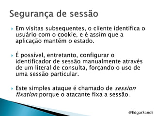    Em visitas subsequentes, o cliente identifica o
    usuário com o cookie, e é assim que a
    aplicação mantém o estado.

   É possível, entretanto, configurar o
    identificador de sessão manualmente através
    de um literal de consulta, forçando o uso de
    uma sessão particular.

   Este simples ataque é chamado de session
    fixation porque o atacante fixa a sessão.

                                            @EdgarSandi
 