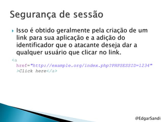    Isso é obtido geralmente pela criação de um
    link para sua aplicação e a adição do
    identificador que o atacante deseja dar a
    qualquer usuário que clicar no link.
<a
  href="http://example.org/index.php?PHPSESSID=1234"
  >Click here</a>




                                             @EdgarSandi
 