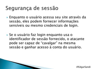    Enquanto o usuário acessa seu site através da
    sessão, eles podem fornecer informações
    sensíveis ou mesmo credenciais de login.

   Se o usuário faz login enquanto usa o
    identificador de sessão fornecido, o atacante
    pode ser capaz de ―cavalgar‖ na mesma
    sessão e ganhar acesso à conta do usuário.




                                            @EdgarSandi
 