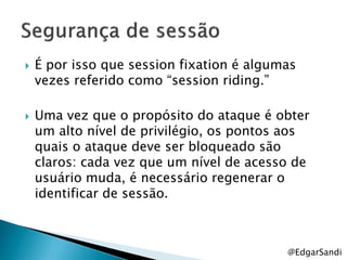    É por isso que session fixation é algumas
    vezes referido como ―session riding.‖

   Uma vez que o propósito do ataque é obter
    um alto nível de privilégio, os pontos aos
    quais o ataque deve ser bloqueado são
    claros: cada vez que um nível de acesso de
    usuário muda, é necessário regenerar o
    identificar de sessão.



                                           @EdgarSandi
 