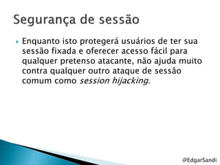    Enquanto isto protegerá usuários de ter sua
    sessão fixada e oferecer acesso fácil para
    qualquer pretenso atacante, não ajuda muito
    contra qualquer outro ataque de sessão
    comum como session hijacking.




                                          @EdgarSandi
 