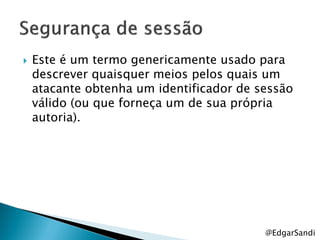    Este é um termo genericamente usado para
    descrever quaisquer meios pelos quais um
    atacante obtenha um identificador de sessão
    válido (ou que forneça um de sua própria
    autoria).




                                          @EdgarSandi
 