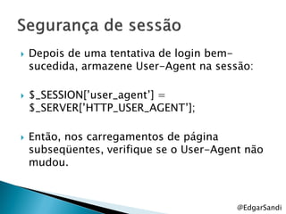    Depois de uma tentativa de login bem-
    sucedida, armazene User-Agent na sessão:

   $_SESSION[‘user_agent‘] =
    $_SERVER[‘HTTP_USER_AGENT‘];

   Então, nos carregamentos de página
    subseqüentes, verifique se o User-Agent não
    mudou.



                                          @EdgarSandi
 