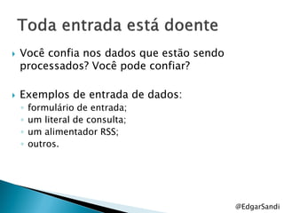    Você confia nos dados que estão sendo
    processados? Você pode confiar?

   Exemplos de entrada de dados:
    ◦   formulário de entrada;
    ◦   um literal de consulta;
    ◦   um alimentador RSS;
    ◦   outros.




                                            @EdgarSandi
 