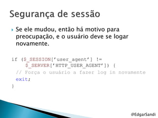    Se ele mudou, então há motivo para
    preocupação, e o usuário deve se logar
    novamente.

if ($_SESSION[‟user_agent‟] !=
     $_SERVER[‟HTTP_USER_AGENT‟]) {
  // Força o usuário a fazer log in novamente
  exit;
}




                                             @EdgarSandi
 