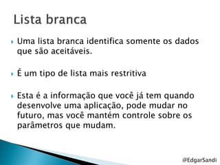    Uma lista branca identifica somente os dados
    que são aceitáveis.

   É um tipo de lista mais restritiva

   Esta é a informação que você já tem quando
    desenvolve uma aplicação, pode mudar no
    futuro, mas você mantém controle sobre os
    parâmetros que mudam.



                                           @EdgarSandi
 