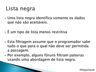    Uma lista negra identifica somente os dados
    que não são aceitáveis.

   É um tipo de lista menos restritiva

   Esta filtragem assume que o programador sabe
    tudo o que para o qual não deve ser permitida
    a passagem.
   Por exemplo, alguns fóruns filtram palavras
    usando uma abordagem de lista negra.

                                           @EdgarSandi
 