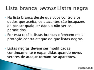    Na lista branca desde que você controle os
    dados que aceita, os atacantes são incapazes
    de passar qualquer dado a não ser os
    permitidos.
   Por esta razão, listas brancas oferecem mais
    proteção contra ataque do que listas negras.

   Listas negras devem ser modificadas
    continuamente e expandidas quando novos
    vetores de ataque tornam-se aparentes.


                                            @EdgarSandi
 